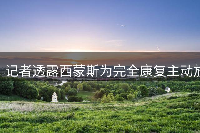 记者透露西蒙斯为完全康复主动放弃上赛季复出机会