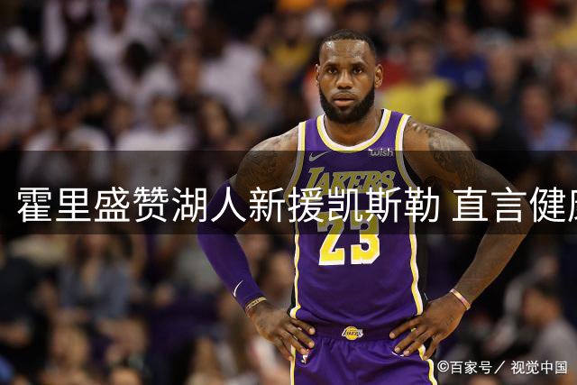 霍里盛赞湖人新援凯斯勒 直言健康是取胜关键